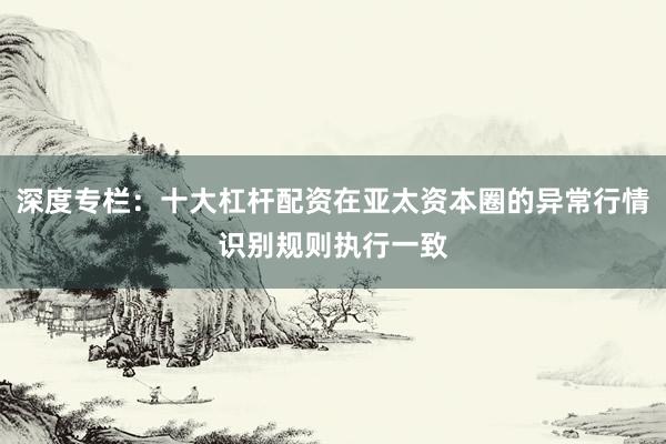 深度专栏：十大杠杆配资在亚太资本圈的异常行情识别规则执行一致
