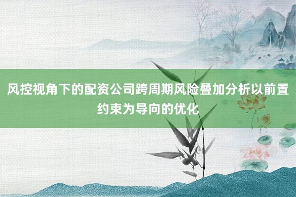 风控视角下的配资公司跨周期风险叠加分析以前置约束为导向的优化