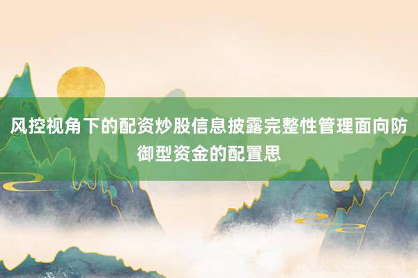 风控视角下的配资炒股信息披露完整性管理面向防御型资金的配置思