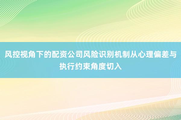 风控视角下的配资公司风险识别机制从心理偏差与执行约束角度切入
