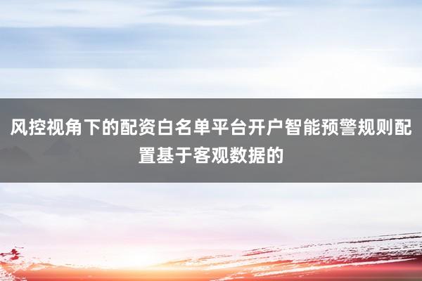 风控视角下的配资白名单平台开户智能预警规则配置基于客观数据的