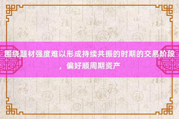 围绕题材强度难以形成持续共振的时期的交易阶段，偏好顺周期资产