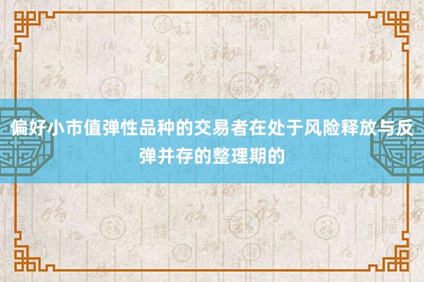 偏好小市值弹性品种的交易者在处于风险释放与反弹并存的整理期的